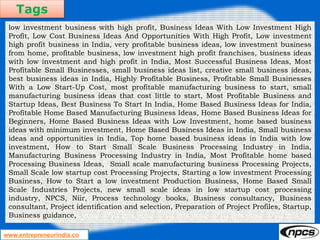 Tags
www.entrepreneurindia.co
low investment business with high profit, Business Ideas With Low Investment High
Profit, Low Cost Business Ideas And Opportunities With High Profit, Low investment
high profit business in India, very profitable business ideas, low investment business
from home, profitable business, low investment high profit franchises, business ideas
with low investment and high profit in India, Most Successful Business Ideas, Most
Profitable Small Businesses, small business ideas list, creative small business ideas,
best business ideas in India, Highly Profitable Business, Profitable Small Businesses
With a Low Start-Up Cost, most profitable manufacturing business to start, small
manufacturing business ideas that cost little to start, Most Profitable Business and
Startup Ideas, Best Business To Start In India, Home Based Business Ideas for India,
Profitable Home Based Manufacturing Business Ideas, Home Based Business Ideas for
Beginners, Home Based Business Ideas with Low Investment, home based business
ideas with minimum investment, Home Based Business Ideas in India, Small business
ideas and opportunities in India, Top home based business ideas in India with low
investment, How to Start Small Scale Business Processing Industry in India,
Manufacturing Business Processing Industry in India, Most Profitable home based
Processing Business Ideas, Small scale manufacturing business Processing Projects,
Small Scale low startup cost Processing Projects, Starting a low investment Processing
Business, How to Start a low investment Production Business, Home Based Small
Scale Industries Projects, new small scale ideas in low startup cost processing
industry, NPCS, Niir, Process technology books, Business consultancy, Business
consultant, Project identification and selection, Preparation of Project Profiles, Startup,
Business guidance,
 