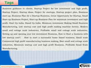 Tags
www.entrepreneurindia.co
Business guidance to clients, Startup Project for low investment and high profit,
Startup Project, Startup ideas, Project for startups, Startup project plan, Business
start-up, Business Plan for a Startup Business, Great Opportunity for Startup, Small
Start-up Business Project, Start-up Business Plan for minimum investment and high
profit, Start Up India, Stand Up India, Minimum investment Making Small Business
Manufacturing, Low startup cost and high profit making machine factory, Modern
small and cottage scale industries, Profitable small and cottage scale industries,
Setting up and opening your low investment Business, How to Start a business with
low startup cost?, How to start a successful home based business, Small scale
Commercial high profit manufacturing business making, Best small and cottage scale
industries, Minimum startup cost and high profit Business, Profitable Small Scale
Manufacturing,
 
