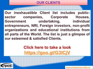 www.entrepreneurindia.co
Our inexhaustible Client list includes public-
sector companies, Corporate Houses,
Government undertaking, individual
entrepreneurs, NRI, Foreign investors, non-profit
organizations and educational institutions from
all parts of the World. The list is just a glimpse of
our esteemed & satisfied Clients.
Click here to take a look
https://goo.gl/G3ICjV
OUR CLIENTS
 