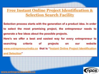 Free Instant Online Project Identification &
Selection Search Facility
Selection process starts with the generation of a product idea. In order
to select the most promising project, the entrepreneur needs to
generate a few ideas about the possible projects.
Here’s we offer a best and easiest way for every entrepreneur to
searching criteria of projects on our website
www.entrepreneurindia.co that is “Instant Online Project Identification
and Selection”
www.entrepreneurindia.co
 