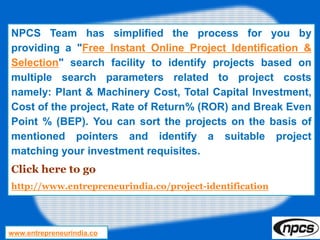 NPCS Team has simplified the process for you by
providing a "Free Instant Online Project Identification &
Selection" search facility to identify projects based on
multiple search parameters related to project costs
namely: Plant & Machinery Cost, Total Capital Investment,
Cost of the project, Rate of Return% (ROR) and Break Even
Point % (BEP). You can sort the projects on the basis of
mentioned pointers and identify a suitable project
matching your investment requisites.
Click here to go
http://www.entrepreneurindia.co/project-identification
www.entrepreneurindia.co
 