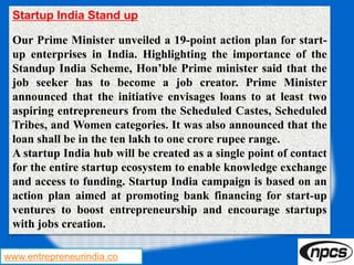www.entrepreneurindia.co
Startup India Stand up
Our Prime Minister unveiled a 19-point action plan for start-
up enterprises in India. Highlighting the importance of the
Standup India Scheme, Hon’ble Prime minister said that the
job seeker has to become a job creator. Prime Minister
announced that the initiative envisages loans to at least two
aspiring entrepreneurs from the Scheduled Castes, Scheduled
Tribes, and Women categories. It was also announced that the
loan shall be in the ten lakh to one crore rupee range.
A startup India hub will be created as a single point of contact
for the entire startup ecosystem to enable knowledge exchange
and access to funding. Startup India campaign is based on an
action plan aimed at promoting bank financing for start-up
ventures to boost entrepreneurship and encourage startups
with jobs creation.
 