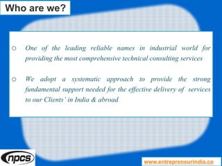 o One of the leading reliable names in industrial world for
providing the most comprehensive technical consulting services
o We adopt a systematic approach to provide the strong
fundamental support needed for the effective delivery of services
to our Clients’ in India & abroad
Who are we?
www.entrepreneurindia.co
 