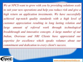We at NPCS want to grow with you by providing solutions scale
to suit your new operations and help you reduce risk and give a
high return on application investments. We have successfully
achieved top-notch quality standards with a high level of
customer appreciation resulting in long lasting relation and
large amount of referral work through technological
breakthrough and innovative concepts. A large number of our
Indian, Overseas and NRI Clients have appreciated our
expertise for excellence which speaks volumes about our
commitment and dedication to every client's success.
www.entrepreneurindia.co
 