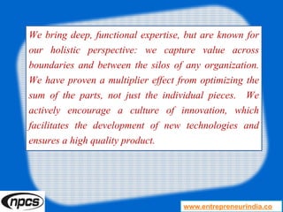We bring deep, functional expertise, but are known for
our holistic perspective: we capture value across
boundaries and between the silos of any organization.
We have proven a multiplier effect from optimizing the
sum of the parts, not just the individual pieces. We
actively encourage a culture of innovation, which
facilitates the development of new technologies and
ensures a high quality product.
www.entrepreneurindia.co
 