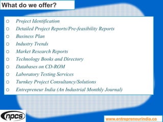 o Project Identification
o Detailed Project Reports/Pre-feasibility Reports
o Business Plan
o Industry Trends
o Market Research Reports
o Technology Books and Directory
o Databases on CD-ROM
o Laboratory Testing Services
o Turnkey Project Consultancy/Solutions
o Entrepreneur India (An Industrial Monthly Journal)
What do we offer?
www.entrepreneurindia.co
 