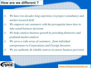 o We have two decades long experience in project consultancy and
market research field
o We empower our customers with the prerequisite know-how to
take sound business decisions
o We help catalyze business growth by providing distinctive and
profound market analysis
o We serve a wide array of customers , from individual
entrepreneurs to Corporations and Foreign Investors
o We use authentic & reliable sources to ensure business precision
How are we different ?
www.entrepreneurindia.co
 