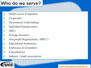 Who do we serve?
o Public-sector Companies
o Corporates
o Government Undertakings
o Individual Entrepreneurs
o NRI’s
o Foreign Investors
o Non-profit Organizations, NBFC’s
o Educational Institutions
o Embassies & Consulates
o Consultancies
o Industry / trade associations
www.entrepreneurindia.co
 