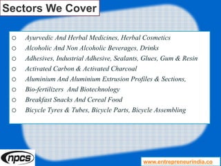 Sectors We Cover
o Ayurvedic And Herbal Medicines, Herbal Cosmetics
o Alcoholic And Non Alcoholic Beverages, Drinks
o Adhesives, Industrial Adhesive, Sealants, Glues, Gum & Resin
o Activated Carbon & Activated Charcoal
o Aluminium And Aluminium Extrusion Profiles & Sections,
o Bio-fertilizers And Biotechnology
o Breakfast Snacks And Cereal Food
o Bicycle Tyres & Tubes, Bicycle Parts, Bicycle Assembling
www.entrepreneurindia.co
 
