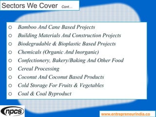 Sectors We Cover Cont…
o Bamboo And Cane Based Projects
o Building Materials And Construction Projects
o Biodegradable & Bioplastic Based Projects
o Chemicals (Organic And Inorganic)
o Confectionery, Bakery/Baking And Other Food
o Cereal Processing
o Coconut And Coconut Based Products
o Cold Storage For Fruits & Vegetables
o Coal & Coal Byproduct
www.entrepreneurindia.co
 