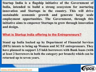 www.entrepreneurindia.co
Startup India is a flagship initiative of the Government of
India, intended to build a strong ecosystem for nurturing
innovation and Startups in the country. This will drive
sustainable economic growth and generate large scale
employment opportunities. The Government, through this
initiative aims to empower Startups to grow through innovation
and design.
What is Startup India offering to the Entrepreneurs?
Stand up India backed up by Department of Financial Services
(DFS) intents to bring up Women and SC/ST entrepreneurs. They
have planned to support 2.5 lakh borrowers with Bank loans (with
at least 2 borrowers in both the category per branch) which can be
returned up to seven years.
 