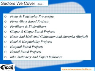 Sectors We Cover Cont…
o Fruits & Vegetables Processing
o Ferro Alloys Based Projects
o Fertilizers & Biofertilizers
o Ginger & Ginger Based Projects
o Herbs And Medicinal Cultivation And Jatropha (Biofuel)
o Hotel & Hospitability Projects
o Hospital Based Projects
o Herbal Based Projects
o Inks, Stationery And Export Industries
www.entrepreneurindia.co
 