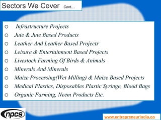 Sectors We Cover Cont…
o Infrastructure Projects
o Jute & Jute Based Products
o Leather And Leather Based Projects
o Leisure & Entertainment Based Projects
o Livestock Farming Of Birds & Animals
o Minerals And Minerals
o Maize Processing(Wet Milling) & Maize Based Projects
o Medical Plastics, Disposables Plastic Syringe, Blood Bags
o Organic Farming, Neem Products Etc.
www.entrepreneurindia.co
 