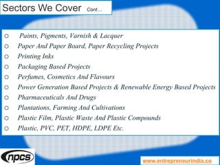 Sectors We Cover Cont…
o Paints, Pigments, Varnish & Lacquer
o Paper And Paper Board, Paper Recycling Projects
o Printing Inks
o Packaging Based Projects
o Perfumes, Cosmetics And Flavours
o Power Generation Based Projects & Renewable Energy Based Projects
o Pharmaceuticals And Drugs
o Plantations, Farming And Cultivations
o Plastic Film, Plastic Waste And Plastic Compounds
o Plastic, PVC, PET, HDPE, LDPE Etc.
www.entrepreneurindia.co
 