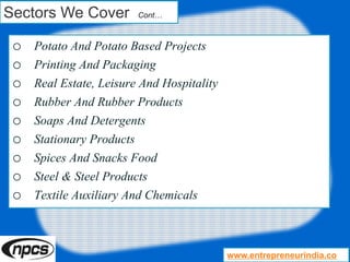 Sectors We Cover Cont…
o Potato And Potato Based Projects
o Printing And Packaging
o Real Estate, Leisure And Hospitality
o Rubber And Rubber Products
o Soaps And Detergents
o Stationary Products
o Spices And Snacks Food
o Steel & Steel Products
o Textile Auxiliary And Chemicals
www.entrepreneurindia.co
 