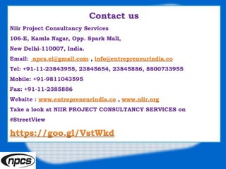 Contact us
Niir Project Consultancy Services
106-E, Kamla Nagar, Opp. Spark Mall,
New Delhi-110007, India.
Email: npcs.ei@gmail.com , info@entrepreneurindia.co
Tel: +91-11-23843955, 23845654, 23845886, 8800733955
Mobile: +91-9811043595
Fax: +91-11-2385886
Website : www.entrepreneurindia.co , www.niir.org
Take a look at NIIR PROJECT CONSULTANCY SERVICES on
#StreetView
https://goo.gl/VstWkd
 