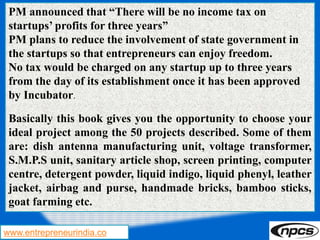 www.entrepreneurindia.co
PM announced that “There will be no income tax on
startups’ profits for three years”
PM plans to reduce the involvement of state government in
the startups so that entrepreneurs can enjoy freedom.
No tax would be charged on any startup up to three years
from the day of its establishment once it has been approved
by Incubator.
Basically this book gives you the opportunity to choose your
ideal project among the 50 projects described. Some of them
are: dish antenna manufacturing unit, voltage transformer,
S.M.P.S unit, sanitary article shop, screen printing, computer
centre, detergent powder, liquid indigo, liquid phenyl, leather
jacket, airbag and purse, handmade bricks, bamboo sticks,
goat farming etc.
 
