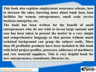 www.entrepreneurindia.co
This book also explains employment assurance scheme, how
to increase the sales, knowing more about bank loan, loan
facilities for women entrepreneurs, small scale service
business enterprise, etc.
The book has been written for the benefit of small
entrepreneurs who do not wish to invest large amount and
case has been taken to present the matter in a very simple
and comprehensive language so that person without much
technical background can grasp the subject easily. More
than 50 profitable products have been included in this book
with brief project profiles, processes, addresses of machinery
and raw material suppliers. This is very helpful book for
new entrepreneurs, consultants, libraries etc.
 