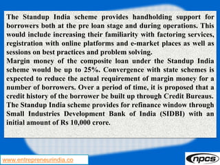 www.entrepreneurindia.co
The Standup India scheme provides handholding support for
borrowers both at the pre loan stage and during operations. This
would include increasing their familiarity with factoring services,
registration with online platforms and e-market places as well as
sessions on best practices and problem solving.
Margin money of the composite loan under the Standup India
scheme would be up to 25%. Convergence with state schemes is
expected to reduce the actual requirement of margin money for a
number of borrowers. Over a period of time, it is proposed that a
credit history of the borrower be built up through Credit Bureaus.
The Standup India scheme provides for refinance window through
Small Industries Development Bank of India (SIDBI) with an
initial amount of Rs 10,000 crore.
 