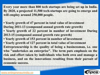 www.entrepreneurindia.co
Every year more than 800 tech startups are being set up in India.
By 2020, a projected 11,500 tech-startups are going to emerge and
will employ around 250,000 people.
• Yearly growth of 47 percent in total value of investment
During 2011-13 (compound annual growth rate growth)
• Yearly growth of 22 percent in number of investment During
2013-15 (compound annual growth rate growth)
• Yearly growth of 153 percent in number of investment
• Yearly growth of 127 percent in total value of investment
Entrepreneurship is the quality of being a businessman, i.e. one
who "undertakes an enterprise". The term puts emphasis on the
risk and effort taken by individuals who both own and manage a
business, and on the innovations resulting from their pursuit of
economic success.
 