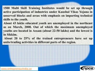 www.entrepreneurindia.co
1500 Multi Skill Training Institutes would be set up through
active participation of industries under Kaushal Vikas Yojana in
unserved blocks and areas with emphasis on imparting technical
skills to the youth.
About 43 lakhs educated youth are unemployed in the northeast
as on March, 2008. Out of which the maximum unemployed
youths are located in Assam (about 22-50 lakhs) and the lowest is
in Sikkim.
About 20 to 25% of the trained entrepreneurs have set up
units/trading activities in different parts of the region.
 
