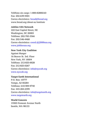 Teléfono sin cargo: 1-800-82BREAD
Fax: 202-639-9401
Correo electrónico: bread@bread.org
www.bread.org/about-us/institute
Jubilee USA Network
222 East Capitol Street, NE
Washington, DC 20003
Teléfono: 202-783-3566
Fax: 202-546-4468
Correo electrónico: coord.@j2000usa.org
www.jubileeusa.org
New York City Coalition
Against Hunger
16 Beaver St. 3rd. Floor
New York, NY 10004
Teléfono: 212-825-0028
Fax: 212-825-0267
Correo electrónico: info@nyccah.org
www.nyccah.org
Target Earth International
P.O. Box: 10777
Tempe, AZ 85284
Teléfono: 610-909-9740
Fax: 443-284-2399
Correo electrónico: info@targetearth.org
www.targetearth.org
World Concern
19303 Fremont Avenue North
Seattle, WA 98133
 