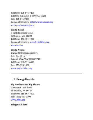 Teléfono: 206-546-7201
Teléfono sin cargo: 1-800-755-5022
Fax: 206-546-7269
Correo electrónico: info@worldconcern.org
www.worldconcern.org
World Relief
7 East Baltimore Street
Baltimore, MD 21202
Teléfono: 443-451-1900
Correo electrónico: worldrelief@wr.org
www.wr.org
World Vision
United States Headquarters
P.O. Box 9716
Federal Way, WA 98063-9716
Teléfono: 888-511-6548
Fax: 253-815-1000
www.worldvision.org
2. Evangelización
Big Brothers and Big Sisters
230 North 13th Street
Philadelfia, PA 19107
Teléfono: 215-567-7000
Fax: (215) 567-0394
www.bbbs.org
Bridge Builders
 