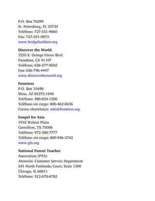 P.O. Box 76299
St. Petersburg, FL 33734
Teléfono: 727-551-9060
Fax: 727-551-9073
www.bridgebuilders.org
Discover the World
3255 E. Orange Grove Blvd.
Pasadena, CA 91107
Teléfono: 626-577-9502
Fax: 626-796-4447
www.discovertheworld.org
Frontiers
P.O. Box 31690
Mesa, AZ 85275-1690
Teléfono: 480-834-1500
Teléfono sin cargo: 800-462-8436
Correo electrónico: info@frontiers.org
Gospel for Asia
1932 Walnut Plaza
Carrollton, TX 75006
Teléfono: 972-300-7777
Teléfono sin cargo: 800-946-2742
www.gfa.org
National Parent Teacher
Association (PTA)
Atención: Customer Service Department
541 North Fairbanks Court, Suite 1300
Chicago, IL 60611
Teléfono: 312-670-6782
 