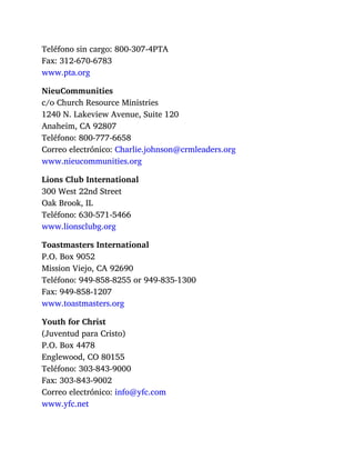 Teléfono sin cargo: 800-307-4PTA
Fax: 312-670-6783
www.pta.org
NieuCommunities
c/o Church Resource Ministries
1240 N. Lakeview Avenue, Suite 120
Anaheim, CA 92807
Teléfono: 800-777-6658
Correo electrónico: Charlie.johnson@crmleaders.org
www.nieucommunities.org
Lions Club International
300 West 22nd Street
Oak Brook, IL
Teléfono: 630-571-5466
www.lionsclubg.org
Toastmasters International
P.O. Box 9052
Mission Viejo, CA 92690
Teléfono: 949-858-8255 or 949-835-1300
Fax: 949-858-1207
www.toastmasters.org
Youth for Christ
(Juventud para Cristo)
P.O. Box 4478
Englewood, CO 80155
Teléfono: 303-843-9000
Fax: 303-843-9002
Correo electrónico: info@yfc.com
www.yfc.net
 