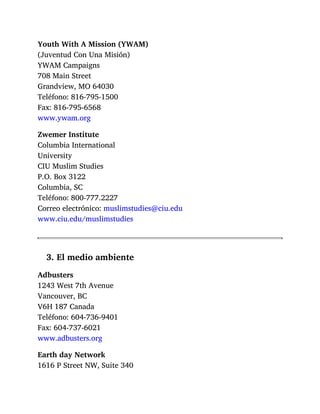 Youth With A Mission (YWAM)
(Juventud Con Una Misión)
YWAM Campaigns
708 Main Street
Grandview, MO 64030
Teléfono: 816-795-1500
Fax: 816-795-6568
www.ywam.org
Zwemer Institute
Columbia International
University
CIU Muslim Studies
P.O. Box 3122
Columbia, SC
Teléfono: 800-777.2227
Correo electrónico: muslimstudies@ciu.edu
www.ciu.edu/muslimstudies
3. El medio ambiente
Adbusters
1243 West 7th Avenue
Vancouver, BC
V6H 187 Canada
Teléfono: 604-736-9401
Fax: 604-737-6021
www.adbusters.org
Earth day Network
1616 P Street NW, Suite 340
 