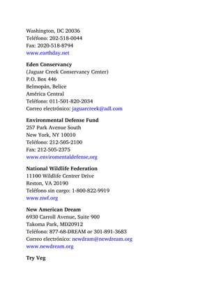 Washington, DC 20036
Teléfono: 202-518-0044
Fax: 2020-518-8794
www.earthday.net
Eden Conservancy
(Jaguar Creek Conservancy Center)
P.O. Box 446
Belmopán, Belice
América Central
Teléfono: 011-501-820-2034
Correo electrónico: jaguarcreek@adl.com
Environmental Defense Fund
257 Park Avenue South
New York, NY 10010
Teléfono: 212-505-2100
Fax: 212-505-2375
www.enviromentaldefense,org
National Wildlife Federation
11100 Wildlife Centrer Drive
Reston, VA 20190
Teléfono sin cargo: 1-800-822-9919
www.nwf.org
New American Dream
6930 Carroll Avenue, Suite 900
Takoma Park, MD20912
Teléfono: 877-68-DREAM or 301-891-3683
Correo electrónico: newdram@newdream.org
www.newdream.org
Try Veg
 