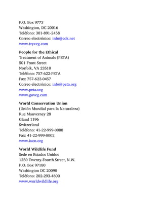 P.O. Box 9773
Washington, DC 20016
Teléfono: 301-891-2458
Correo electrónico: info@cok.net
www.tryveg.com
People for the Ethical
Treatment of Animals (PETA)
501 Front Street
Norfolk, VA 23510
Teléfono: 757-622-PETA
Fax: 757-622-0457
Correo electrónico: info@peta.org
www.peta.org
www.goveg.com
World Conservation Union
(Unión Mundial para la Naturaleza)
Rue Mauverney 28
Gland 1196
Switzerland
Teléfono: 41-22-999-0000
Fax: 41-22-999-0002
www.iucn.org
World Wildlife Fund
Sede en Estados Unidos
1250 Twenty-Fourth Street, N.W.
P.O. Box 97180
Washington DC 20090
Teléfono: 202-293-4800
www.worldwildlife.org
 