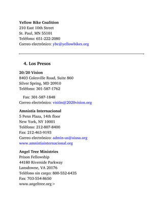 Yellow Bike Coalition
210 East 10th Street
St. Paul, MN 55101
Teléfono: 651-222-2080
Correo electrónico: ybc@yellowbikes.org
4. Los Presos
20/20 Vision
8403 Colesville Road, Suite 860
Silver Spring, MD 20910
Teléfono: 301-587-1762
Fax: 301-587-1848
Correo electrónico: visión@2020vision.org
Amnistía Internacional
5 Penn Plaza, 14th floor
New York, NY 10001
Teléfono: 212-807-8400
Fax: 212-463-9193
Correo electrónico: admin-us@aiusa.org
www.amnistiainternacional.org
Angel Tree Ministries
Prison Fellowship
44180 Riverside Parkway
Lansdowne, VA 20176
Teléfono sin cargo: 800-552-6435
Fax: 703-554-8650
www.angeltree.org>
 