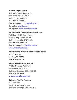 Human Rights Watch
100 Bush Street, Suite 1812
San Francisco, CA 94104
Teléfono: 415-362-3255
Fax: 415-362-3255
Correo electrónico: hrwsf@hrw.org
En ingles: www.hrw.org
En español: www.hrw.org/spanish
International Center for Prison Studies
3rd Floor, 26-29 Drury Lane
London, England WC2B 5RL
Teléfono: 44-0-20-7848-1922
Fax: 44-0-20-7848-1901
Correo electrónico: icps@kcl.ac.uk
www.prisonstudies.org
International Network of Prison Ministries
P.O. Box 4200
Sanford, FL 32772
Fax: 407-323-4336
Prison Fellowship Ministries
44180 Riverside Parkway
Lansdowne, VA 20176
Teléfono sin cargo: 800-552-6435
Fax: 703-554-8650
www.prisonfellowship.org
Prisoner Pen Pal Program
P.O. Box 2205
Ashburn, VA 20146-2205
Teléfono sin cargo: 800-497-0122
 