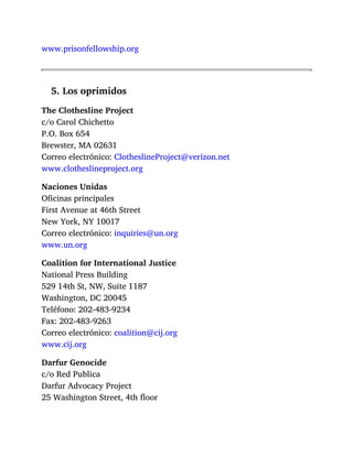 www.prisonfellowship.org
5. Los oprimidos
The Clothesline Project
c/o Carol Chichetto
P.O. Box 654
Brewster, MA 02631
Correo electrónico: ClotheslineProject@verizon.net
www.clotheslineproject.org
Naciones Unidas
Oficinas principales
First Avenue at 46th Street
New York, NY 10017
Correo electrónico: inquiries@un.org
www.un.org
Coalition for International Justice
National Press Building
529 14th St, NW, Suite 1187
Washington, DC 20045
Teléfono: 202-483-9234
Fax: 202-483-9263
Correo electrónico: coalition@cij.org
www.cij.org
Darfur Genocide
c/o Red Publica
Darfur Advocacy Project
25 Washington Street, 4th floor
 
