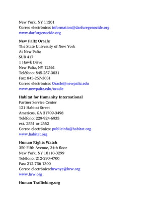 New York, NY 11201
Correo electrónico: information@darfuregenocide.org
www.darfurgenocide.org
New Paltz Oracle
The State University of New York
At New Paltz
SUB 417
1 Hawk Drive
New Paltz, NY 12561
Teléfono: 845-257-3031
Fax: 845-257-3031
Correo electrónico: Oracle@newpaltz.edu
www.newpaltz.edu/oracle
Habitat for Humanity International
Partner Service Center
121 Habitat Street
Americus, GA 31709-3498
Teléfono: 229-924-6935
ext. 2551 or 2552
Correo electrónico: publicinfo@habitat.org
www.habitat.org
Human Rights Watch
350 Fifth Avenue, 34th floor
New York, NY 10118-3299
Teléfono: 212-290-4700
Fax: 212-736-1300
Correo electrónico:hrwnyc@hrw.org
www.hrw.org
Human Trafficking.org
 