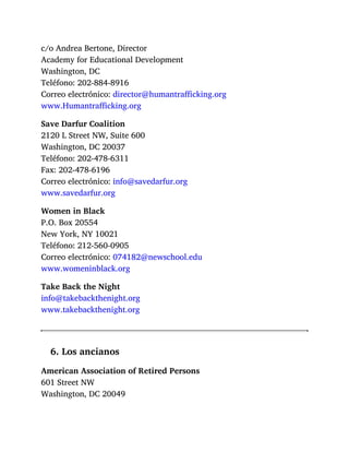 c/o Andrea Bertone, Director
Academy for Educational Development
Washington, DC
Teléfono: 202-884-8916
Correo electrónico: director@humantrafficking.org
www.Humantrafficking.org
Save Darfur Coalition
2120 L Street NW, Suite 600
Washington, DC 20037
Teléfono: 202-478-6311
Fax: 202-478-6196
Correo electrónico: info@savedarfur.org
www.savedarfur.org
Women in Black
P.O. Box 20554
New York, NY 10021
Teléfono: 212-560-0905
Correo electrónico: 074182@newschool.edu
www.womeninblack.org
Take Back the Night
info@takebackthenight.org
www.takebackthenight.org
6. Los ancianos
American Association of Retired Persons
601 Street NW
Washington, DC 20049
 