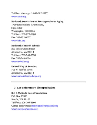Teléfono sin cargo: 1-888-687-2277
www.aarp.org
National Association or Area Agencies on Aging
1730 Rhode Island Avenue NW,
Suite 1200
Washington, DC 20036
Teléfono: 202-872-0888
Fax: 202-872-0057
www.n4a.org
National Meals on Wheels
203 South Union Street
Alexandria, VA 22314
Teléfono: 703-548-5558
Fax: 703-548-8024
www.mowaa.org
United Way of America
701 N. Fairfax Street
Alexandria, VA 22314
www.national.unitedway.org
7. Los enfermos y discapacitados
Bill & Melinda Gates Foundation
P.O. Box 23350
Seattle, WA 98102
Teléfono: 206-709-3100
Correo electrónico: info@gatesfoundation.org
www.gatesfoundation.org
 