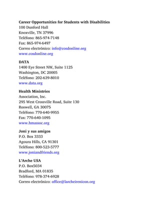 Career Opportunities for Students with Disabilities
100 Dunford Hall
Knoxville, TN 37996
Teléfono: 865-974-7148
Fax: 865-974-6497
Correo electrónico: info@cosdonline.org
www.cosdonline.org
DATA
1400 Eye Street NW, Suite 1125
Washington, DC 20005
Teléfono: 202-639-8010
www.data.org
Health Ministries
Association, Inc.
295 West Crossville Road, Suite 130
Roswell, GA 30075
Teléfono: 770-640-9955
Fax: 770-640-1095
www.hmassoc.org
Joni y sus amigos
P.O. Box 3333
Agoura Hills, CA 91301
Teléfono: 800-523-5777
www.joniandfriends.org
L’Arche USA
P.O. Box5034
Bradford, MA 01835
Teléfono: 978-374-6928
Correo electrónico: office@larcheirenicon.org
 