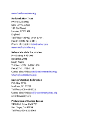 www.larcheirenicon.org
National AIDS Trust
(World Aids Day)
New City Cloisters
196 Old Street
London, EC1V 9FR
England
Teléfono: (44) 020-7814-6767
Fax: (44) 020-7216-0111
Correo electrónico: info@nat.org.uk
www.worldaidsday.org
Nelson Mandela Foundation
Private Bag X 70 000
Houghton 2041
South Africa
Teléfono: (27) 11-728-1000
Fax: (27) 11-728-1111
Correo electrónico: nmf@nelsonmandela.org
www.nelsonmandela.org
Nurses Christian Fellowship
P.O. Box 7895
Madison, WI 53707
Teléfono: 608-443-3722
Correo electrónico: ncf@interintervarsity.org
ncf.intervarsity.org
Postulation of Mother Teresa
2498 Roll Drive PMB 733
San Diego, CA 92154
Teléfono: 664-621-3763
 
