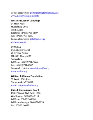Correo electrónico: post@motherteresacause.info
www.motherteresacause.info
Treatment Action Campaign
34 Main Road
Muizenberg 7945
South Africa
Teléfono: (27) 21-788-3507
Fax: (27) 21-788-3726
Correo electrónico: info@tac.org.za
www.tac.org.za
ONUSIDA
UNADIS Secretariat
20 Avenue Appia
CH-1211 Ginebra 27
Switzerland
Teléfono: (41) 22-791-3666
Fax: (41) 22-791-4187
Correo electrónico: unaids@unaids.org
www.unaids.org
William J. Clinton Foundation
55 West 125th Street
Nueva York, NY 10027
www.clintonfoundation.org
United States Access Board
1331 F Street, NW, Suite 1000
Washington, DC 20004-1111
Teléfono: 202-272-00800
Teléfono sin cargo: 800-872-2253
Fax: 202-272-0081
 