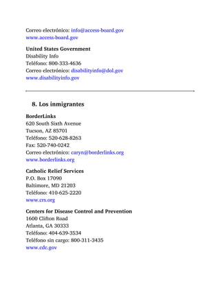 Correo electrónico: info@access-board.gov
www.access-board.gov
United States Government
Disability Info
Teléfono: 800-333-4636
Correo electrónico: disabilityinfo@dol.gov
www.disabilityinfo.gov
8. Los inmigrantes
BorderLinks
620 South Sixth Avenue
Tucson, AZ 85701
Teléfono: 520-628-8263
Fax: 520-740-0242
Correo electrónico: caryn@borderlinks.org
www.borderlinks.org
Catholic Relief Services
P.O. Box 17090
Baltimore, MD 21203
Teléfono: 410-625-2220
www.crs.org
Centers for Disease Control and Prevention
1600 Clifton Road
Atlanta, GA 30333
Teléfono: 404-639-3534
Teléfono sin cargo: 800-311-3435
www.cdc.gov
 
