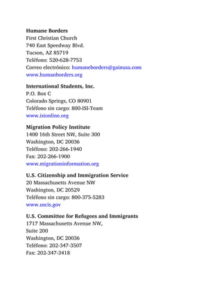 Humane Borders
First Christian Church
740 East Speedway Blvd.
Tucson, AZ 85719
Teléfono: 520-628-7753
Correo electrónico: humaneborders@gainusa.com
www.humanborders.org
International Students, Inc.
P.O. Box C
Colorado Springs, CO 80901
Teléfono sin cargo: 800-ISI-Team
www.isionline.org
Migration Policy Institute
1400 16th Street NW, Suite 300
Washington, DC 20036
Teléfono: 202-266-1940
Fax: 202-266-1900
www.migrationinformation.org
U.S. Citizenship and Immigration Service
20 Massachusetts Avenue NW
Washington, DC 20529
Teléfono sin cargo: 800-375-5283
www.uscis.gov
U.S. Committee for Refugees and Immigrants
1717 Massachusetts Avenue NW,
Suite 200
Washington, DC 20036
Teléfono: 202-347-3507
Fax: 202-347-3418
 