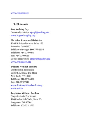 www.refugees.org
9. El mundo
Buy Nothing Day
Correo electrónico: xymyl@nothing.net
www.buynothingday.org
Christian Resource Ministries
1240 N. Lakeview Ave. Suite 120
Anaheim, CA 92807
Teléfono sin cargo: 800-777-6658
Teléfono: 714-779-0370
Fax: 714-779-0189
Correo electrónico: crm@crmleaders.org
www.crmleaders.org
Doctors Without Borders
(Médicos Sin Fronteras)
333 7th Avenue, 2nd Floor
New York, NY 10001
Teléfono: 212-679-6800
Fax: 212-679-7016
www.doctorswithoutborders.org
www.msf.es
Engineers Without Borders
(Ingeniería sin Fronteras)
1880 Industrial Circle, Suite B3
Longmont, CO 80501
Teléfono: 303-772-2723
 