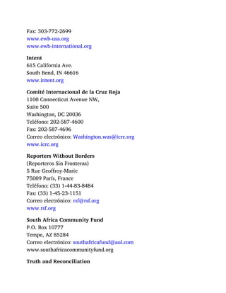Fax: 303-772-2699
www.ewb-usa.org
www.ewb-international.org
Intent
615 California Ave.
South Bend, IN 46616
www.intent.org
Comité Internacional de la Cruz Roja
1100 Connecticut Avenue NW,
Suite 500
Washington, DC 20036
Teléfono: 202-587-4600
Fax: 202-587-4696
Correo electrónico: Washington.was@icrc.org
www.icrc.org
Reporters Without Borders
(Reporteros Sin Fronteras)
5 Rue Geoffroy-Marie
75009 París, France
Teléfono: (33) 1-44-83-8484
Fax: (33) 1-45-23-1151
Correo electrónico: rsf@rsf.org
www.rsf.org
South Africa Community Fund
P.O. Box 10777
Tempe, AZ 85284
Correo electrónico: southafricafund@aol.com
www.southafricacommunityfund.org
Truth and Reconciliation
 