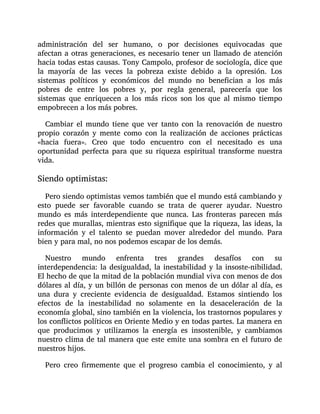 administración del ser humano, o por decisiones equivocadas que
afectan a otras generaciones, es necesario tener un llamado de atención
hacia todas estas causas. Tony Campolo, profesor de sociología, dice que
la mayoría de las veces la pobreza existe debido a la opresión. Los
sistemas políticos y económicos del mundo no benefician a los más
pobres de entre los pobres y, por regla general, parecería que los
sistemas que enriquecen a los más ricos son los que al mismo tiempo
empobrecen a los más pobres.
Cambiar el mundo tiene que ver tanto con la renovación de nuestro
propio corazón y mente como con la realización de acciones prácticas
«hacia fuera». Creo que todo encuentro con el necesitado es una
oportunidad perfecta para que su riqueza espiritual transforme nuestra
vida.
Siendo optimistas:
Pero siendo optimistas vemos también que el mundo está cambiando y
esto puede ser favorable cuando se trata de querer ayudar. Nuestro
mundo es más interdependiente que nunca. Las fronteras parecen más
redes que murallas, mientras esto signifique que la riqueza, las ideas, la
información y el talento se puedan mover alrededor del mundo. Para
bien y para mal, no nos podemos escapar de los demás.
Nuestro mundo enfrenta tres grandes desafíos con su
interdependencia: la desigualdad, la inestabilidad y la insoste-nibilidad.
El hecho de que la mitad de la población mundial viva con menos de dos
dólares al día, y un billón de personas con menos de un dólar al día, es
una dura y creciente evidencia de desigualdad. Estamos sintiendo los
efectos de la inestabilidad no solamente en la desaceleración de la
economía global, sino también en la violencia, los trastornos populares y
los conflictos políticos en Oriente Medio y en todas partes. La manera en
que producimos y utilizamos la energía es insostenible, y cambiamos
nuestro clima de tal manera que este emite una sombra en el futuro de
nuestros hijos.
Pero creo firmemente que el progreso cambia el conocimiento, y al
 
