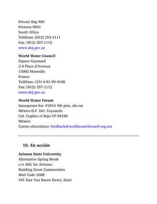 Private Bag X81
Pretoria 0001
South Africa
Teléfono: (012) 315-1111
Fax: (012) 357-1112
www.doj.gov.za
World Water Council
Espace Gaymard
2-4 Place d’Arvieux
13002 Marseille
France
Teléfono: (33) 4-91-99-4100
Fax: (012) 357-1112
www.doj.gov.za
World Water Forum
Insurgentes Sur #2416 4th piso, ala sur
México D.F. Del. Coyoacán
Col. Copilco el Bajo CP 04340
México
Correo electrónico: feedback@worldwaterforum4.org.mx
10. En acción
Arizona State University
Alternative Spring Break
c/o ASU for Arizona:
Building Great Communities
Mail Code 1608
541 East Van Buren Street, Suite
 