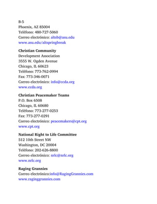 B-5
Phoenix, AZ 85004
Teléfono: 480-727-5060
Correo electrónico: altsb@asu.edu
www.asu.edu/altspringbreak
Christian Community
Development Association
3555 W. Ogden Avenue
Chicago, IL 60623
Teléfono: 773-762-0994
Fax: 773-346-0071
Correo electrónico: info@ccda.org
www.ccda.org
Christian Peacemaker Teams
P.O. Box 6508
Chicago, IL 60680
Teléfono: 773-277-0253
Fax: 773-277-0291
Correo electrónico: peacemakers@cpt.org
www.cpt.org
National Right to Life Committee
512 10th Street NW
Washington, DC 20004
Teléfono: 202-626-8800
Correo electrónico: nrlc@nrlc.org
www.nrlc.org
Raging Grannies
Correo electrónico:info@RagingGrannies.com
www.raginggrannies.com
 