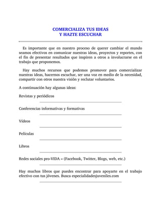 COMERCIALIZA TUS IDEAS
Y HAZTE ESCUCHAR
Es importante que en nuestro proceso de querer cambiar el mundo
seamos efectivos en comunicar nuestras ideas, proyectos y reportes, con
el fin de presentar resultados que inspiren a otros a involucrarse en el
trabajo que proponemos.
Hay muchos recursos que podemos promover para comercializar
nuestras ideas, hacernos escuchar, ser una voz en medio de la necesidad,
compartir con otros nuestra visión y reclutar voluntarios.
A continuación hay algunas ideas:
Revistas y periódicos
Conferencias informativas y formativas
Vídeos
Películas
Libros
Redes sociales pro-VIDA – (Facebook, Twitter, Blogs, web, etc.)
Hay muchos libros que puedes encontrar para apoyarte en el trabajo
efectivo con tus jóvenes. Busca especialidadesjuveniles.com
 