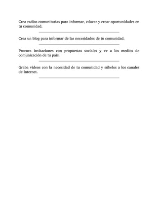 Crea radios comunitarias para informar, educar y crear oportunidades en
tu comunidad.
Crea un blog para informar de las necesidades de tu comunidad.
Procura invitaciones con propuestas sociales y ve a los medios de
comunicación de tu país.
Graba vídeos con la necesidad de tu comunidad y súbelos a los canales
de Internet.
 
